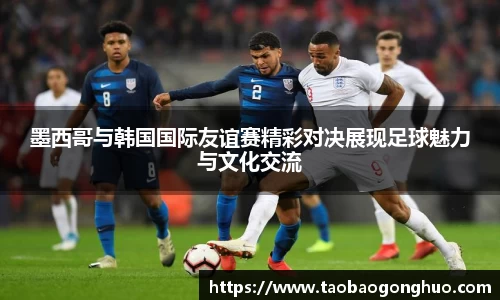 墨西哥与韩国国际友谊赛精彩对决展现足球魅力与文化交流